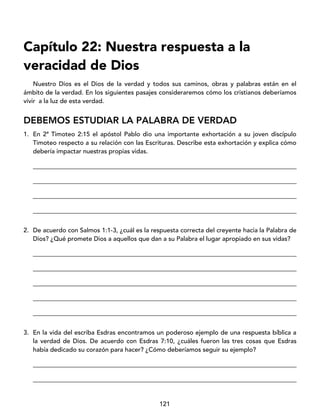 121
Capítulo 22: Nuestra respuesta a la
veracidad de Dios
Nuestro Dios es el Dios de la verdad y todos sus caminos, obras y palabras están en el
ámbito de la verdad. En los siguientes pasajes consideraremos cómo los cristianos deberíamos
vivir a la luz de esta verdad.
DEBEMOS ESTUDIAR LA PALABRA DE VERDAD
1. En 2ª Timoteo 2:15 el apóstol Pablo dio una importante exhortación a su joven discípulo
Timoteo respecto a su relación con las Escrituras. Describe esta exhortación y explica cómo
debería impactar nuestras propias vidas.
____________________________________________________________________________________
____________________________________________________________________________________
____________________________________________________________________________________
____________________________________________________________________________________
2. De acuerdo con Salmos 1:1-3, ¿cuál es la respuesta correcta del creyente hacia la Palabra de
Dios? ¿Qué promete Dios a aquellos que dan a su Palabra el lugar apropiado en sus vidas?
____________________________________________________________________________________
____________________________________________________________________________________
____________________________________________________________________________________
____________________________________________________________________________________
____________________________________________________________________________________
3. En la vida del escriba Esdras encontramos un poderoso ejemplo de una respuesta bíblica a
la verdad de Dios. De acuerdo con Esdras 7:10, ¿cuáles fueron las tres cosas que Esdras
había dedicado su corazón para hacer? ¿Cómo deberíamos seguir su ejemplo?
____________________________________________________________________________________
____________________________________________________________________________________
 