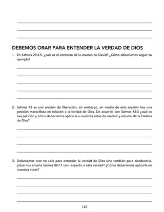 122
____________________________________________________________________________________
____________________________________________________________________________________
____________________________________________________________________________________
DEBEMOS ORAR PARA ENTENDER LA VERDAD DE DIOS
1. En Salmos 25:4-5, ¿cuál es el contexto de la oración de David? ¿Cómo deberíamos seguir su
ejemplo?
____________________________________________________________________________________
____________________________________________________________________________________
____________________________________________________________________________________
____________________________________________________________________________________
____________________________________________________________________________________
2. Salmos 43 es una oración de liberación; sin embargo, en medio de esta oración hay una
petición maravillosa en relación a la verdad de Dios. De acuerdo con Salmos 43:3 ¿cuál es
esa petición y cómo deberíamos aplicarla a nuestras vidas de oración y estudio de la Palabra
de Dios?
____________________________________________________________________________________
____________________________________________________________________________________
____________________________________________________________________________________
____________________________________________________________________________________
3. Deberíamos orar no solo para entender la verdad de Dios sino también para obedecerla.
¿Qué nos enseña Salmos 86:11 con respecto a esta verdad? ¿Cómo deberíamos aplicarla en
nuestras vidas?
____________________________________________________________________________________
____________________________________________________________________________________
____________________________________________________________________________________
____________________________________________________________________________________
 