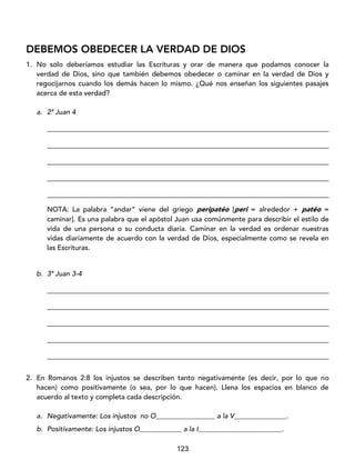 123
DEBEMOS OBEDECER LA VERDAD DE DIOS
1. No solo deberíamos estudiar las Escrituras y orar de manera que podamos conocer la
verdad de Dios, sino que también debemos obedecer o caminar en la verdad de Dios y
regocijarnos cuando los demás hacen lo mismo. ¿Qué nos enseñan los siguientes pasajes
acerca de esta verdad?
a. 2ª Juan 4
_________________________________________________________________________________
_________________________________________________________________________________
_________________________________________________________________________________
_________________________________________________________________________________
_________________________________________________________________________________
NOTA: La palabra “andar” viene del griego peripatéo [peri = alrededor + patéo =
caminar]. Es una palabra que el apóstol Juan usa comúnmente para describir el estilo de
vida de una persona o su conducta diaria. Caminar en la verdad es ordenar nuestras
vidas diariamente de acuerdo con la verdad de Dios, especialmente como se revela en
las Escrituras.
b. 3ª Juan 3-4
_________________________________________________________________________________
_________________________________________________________________________________
_________________________________________________________________________________
_________________________________________________________________________________
_________________________________________________________________________________
2. En Romanos 2:8 los injustos se describen tanto negativamente (es decir, por lo que no
hacen) como positivamente (o sea, por lo que hacen). Llena los espacios en blanco de
acuerdo al texto y completa cada descripción.
a. Negativamente: Los injustos no O_________________ a la V_______________.
b. Positivamente: Los injustos O____________ a la I________________________.
 