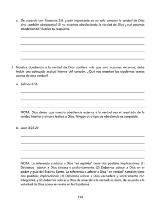 124
c. De acuerdo con Romanos 2:8, ¿cuán importante es no solo conocer la verdad de Dios
sino también obedecerla? Si no estamos obedeciendo la verdad de Dios ¿qué estamos
obedeciendo? Explica tu respuesta.
_________________________________________________________________________________
_________________________________________________________________________________
_________________________________________________________________________________
_________________________________________________________________________________
3. Nuestra obediencia a la verdad de Dios conlleva más que solo acciones externas, debe
incluir una adecuada actitud interna del corazón. ¿Qué nos enseñan los siguientes textos
acerca de esta verdad?
a. Salmos 51:6
_________________________________________________________________________________
_________________________________________________________________________________
_________________________________________________________________________________
NOTA: Dios desea que nuestra obediencia externa a la verdad sea el resultado de la
verdad interior y sincera lealtad a Dios. Ningún otro tipo de obediencia es aceptable.
b. Juan 4:23-24
_________________________________________________________________________________
_________________________________________________________________________________
_________________________________________________________________________________
_________________________________________________________________________________
NOTA: La referencia a adorar a Dios “en espíritu” tiene dos posibles implicaciones: (1)
Debemos adorar a Dios sincera y profundamente. (2) Debemos adorar a Dios en el
poder y guía del Espíritu Santo. La referencia a adorar a Dios “en verdad” también tiene
dos posibles implicaciones: (1) Debemos adorar a Dios verdadera y sinceramente con
integridad, y (2) debemos adorar a Dios de acuerdo a la verdad; es decir, de acuerdo a la
voluntad de Dios como se revela en las Escrituras.
 