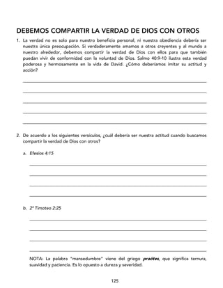 125
DEBEMOS COMPARTIR LA VERDAD DE DIOS CON OTROS
1. La verdad no es solo para nuestro beneficio personal, ni nuestra obediencia debería ser
nuestra única preocupación. Si verdaderamente amamos a otros creyentes y al mundo a
nuestro alrededor, debemos compartir la verdad de Dios con ellos para que también
puedan vivir de conformidad con la voluntad de Dios. Salmo 40:9-10 ilustra esta verdad
poderosa y hermosamente en la vida de David. ¿Cómo deberíamos imitar su actitud y
acción?
____________________________________________________________________________________
____________________________________________________________________________________
____________________________________________________________________________________
____________________________________________________________________________________
____________________________________________________________________________________
2. De acuerdo a los siguientes versículos, ¿cuál debería ser nuestra actitud cuando buscamos
compartir la verdad de Dios con otros?
a. Efesios 4:15
_________________________________________________________________________________
_________________________________________________________________________________
_________________________________________________________________________________
_________________________________________________________________________________
b. 2ª Timoteo 2:25
_________________________________________________________________________________
_________________________________________________________________________________
_________________________________________________________________________________
_________________________________________________________________________________
NOTA: La palabra “mansedumbre” viene del griego praótes, que significa ternura,
suavidad y paciencia. Es lo opuesto a dureza y severidad.
 