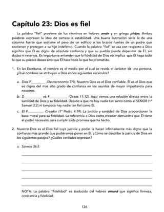 126
Capítulo 23: Dios es fiel
La palabra “fiel” proviene de los términos en hebreo amán y en griego pistos. Ambas
palabras expresan la idea de certeza o estabilidad. Una buena ilustración sería la de una
columna fuerte que sostiene el peso de un edificio o los brazos fuertes de un padre que
sostienen y protegen a su hijo indefenso. Cuando la palabra “fiel” se usa con respecto a Dios
significa que Él es digno de absoluta confianza y que su pueblo puede depender de Él, sin
dudas ni reservas. Es importante entender que la fidelidad de Dios no implica que Él haga todo
lo que su pueblo desea sino que Él hace todo lo que ha prometido.
1. En las Escrituras, el nombre es el medio por el cual se revela el carácter de una persona.
¿Qué nombres se atribuyen a Dios en los siguientes versículos?
a. Dios F_________ (Deuteronomio 7:9). Nuestro Dios es el Dios confiable. Él es el Dios que
es digno del más alto grado de confianza en los asuntos de mayor importancia para
nosotros.
b. D___________ es F___________ (Oseas 11:12). Aquí vemos una relación directa entre la
santidad de Dios y su fidelidad. Debido a que no hay nadie tan santo como el SEÑOR (1ª
Samuel 2:2) ni tampoco hay nadie tan fiel como Él.
c. El F__________ Creador (1ª Pedro 4:19). La justicia y santidad de Dios proporcionan la
base moral para su fidelidad. La referencia a Dios como creador demuestra que Él tiene
el poder necesario para cumplir cada promesa que ha hecho.
2. Nuestro Dios es el Dios fiel cuya justicia y poder le hacen infinitamente más digno que la
confianza más grande que pudiéramos poner en Él. ¿Cómo se describe la justicia de Dios en
los siguientes pasajes? ¿Cuáles verdades expresan?
a. Salmos 36:5
_________________________________________________________________________________
_________________________________________________________________________________
_________________________________________________________________________________
_________________________________________________________________________________
_________________________________________________________________________________
NOTA: La palabra “fidelidad” es traducida del hebreo emuná que significa firmeza,
constancia y fidelidad.
 