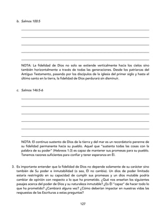 127
b. Salmos 100:5
_________________________________________________________________________________
_________________________________________________________________________________
_________________________________________________________________________________
_________________________________________________________________________________
_________________________________________________________________________________
NOTA: La fidelidad de Dios no solo se extiende verticalmente hacia los cielos sino
también horizontalmente a través de todas las generaciones. Desde los patriarcas del
Antiguo Testamento, pasando por los discípulos de la iglesia del primer siglo y hasta el
último santo en la tierra, la fidelidad de Dios perdurará sin disminuir.
c. Salmos 146:5-6
_________________________________________________________________________________
_________________________________________________________________________________
_________________________________________________________________________________
_________________________________________________________________________________
_________________________________________________________________________________
_________________________________________________________________________________
NOTA: El continuo sustento de Dios de la tierra y del mar es un recordatorio perenne de
su fidelidad permanente hacia su pueblo. Aquel que “sustenta todas las cosas con la
palabra de su poder” (Hebreos 1:3) es capaz de mantener sus promesas para su pueblo.
Tenemos razones suficientes para confiar y tener esperanza en Él.
3. Es importante entender que la fidelidad de Dios no depende solamente de su carácter sino
también de Su poder e inmutabilidad (o sea, Él no cambia). Un dios de poder limitado
estaría restringido en su capacidad de cumplir sus promesas y un dios mutable podría
cambiar de opinión con respecto a lo que ha prometido. ¿Qué nos enseñan los siguientes
pasajes acerca del poder de Dios y su naturaleza inmutable? ¿Es Él “capaz” de hacer todo lo
que ha prometido? ¿Cambiará alguna vez? ¿Cómo deberían impactar en nuestras vidas las
respuestas de las Escrituras a estas preguntas?
 