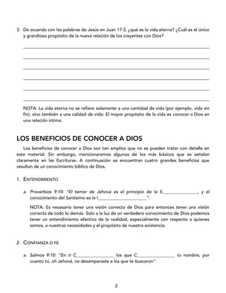2
3. De acuerdo con las palabras de Jesús en Juan 17:3, ¿qué es la vida eterna? ¿Cuál es el único
y grandioso propósito de la nueva relación de los creyentes con Dios?
____________________________________________________________________________________
____________________________________________________________________________________
____________________________________________________________________________________
____________________________________________________________________________________
____________________________________________________________________________________
____________________________________________________________________________________
NOTA: La vida eterna no se refiere solamente a una cantidad de vida (por ejemplo, vida sin
fin), sino también a una calidad de vida: El mayor propósito de la vida es conocer a Dios en
una relación íntima.
LOS BENEFICIOS DE CONOCER A DIOS
Los beneficios de conocer a Dios son tan amplios que no se pueden tratar con detalle en
este material. Sin embargo, mencionaremos algunos de los más básicos que se señalan
claramente en las Escrituras. A continuación se encuentran cuatro grandes beneficios que
resultan de un conocimiento bíblico de Dios.
1. ENTENDIMIENTO
a. Proverbios 9:10: “El temor de Jehová es el principio de la S________________, y el
conocimiento del Santísimo es la I______________________”.
NOTA: Es necesario tener una visión correcta de Dios para entonces tener una visión
correcta de todo lo demás. Solo a la luz de un verdadero conocimiento de Dios podemos
tener un entendimiento efectivo de la realidad, especialmente con respecto a quienes
somos, a nuestras necesidades y el propósito de nuestra existencia.
2. CONFIANZA O FE
a. Salmos 9:10: “En ti C_________________ los que C_________________ tu nombre, por
cuanto tú, oh Jehová, no desamparaste a los que te buscaron”.
 