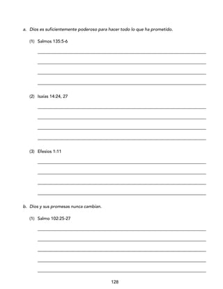 128
a. Dios es suficientemente poderoso para hacer todo lo que ha prometido.
(1) Salmos 135:5-6
_____________________________________________________________________________
_____________________________________________________________________________
_____________________________________________________________________________
_____________________________________________________________________________
(2) Isaías 14:24, 27
_____________________________________________________________________________
_____________________________________________________________________________
_____________________________________________________________________________
_____________________________________________________________________________
(3) Efesios 1:11
_____________________________________________________________________________
_____________________________________________________________________________
_____________________________________________________________________________
_____________________________________________________________________________
b. Dios y sus promesas nunca cambian.
(1) Salmo 102:25-27
_____________________________________________________________________________
_____________________________________________________________________________
_____________________________________________________________________________
_____________________________________________________________________________
_____________________________________________________________________________
 