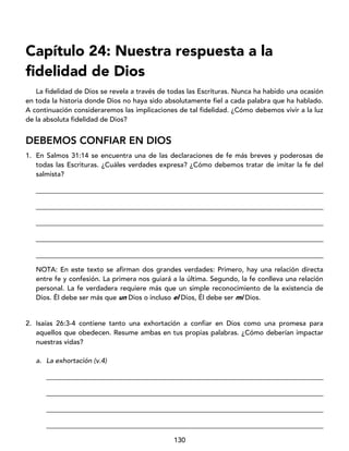 130
Capítulo 24: Nuestra respuesta a la
fidelidad de Dios
La fidelidad de Dios se revela a través de todas las Escrituras. Nunca ha habido una ocasión
en toda la historia donde Dios no haya sido absolutamente fiel a cada palabra que ha hablado.
A continuación consideraremos las implicaciones de tal fidelidad. ¿Cómo debemos vivir a la luz
de la absoluta fidelidad de Dios?
DEBEMOS CONFIAR EN DIOS
1. En Salmos 31:14 se encuentra una de las declaraciones de fe más breves y poderosas de
todas las Escrituras. ¿Cuáles verdades expresa? ¿Cómo debemos tratar de imitar la fe del
salmista?
____________________________________________________________________________________
____________________________________________________________________________________
____________________________________________________________________________________
____________________________________________________________________________________
____________________________________________________________________________________
NOTA: En este texto se afirman dos grandes verdades: Primero, hay una relación directa
entre fe y confesión. La primera nos guiará a la última. Segundo, la fe conlleva una relación
personal. La fe verdadera requiere más que un simple reconocimiento de la existencia de
Dios. Él debe ser más que un Dios o incluso el Dios, Él debe ser mi Dios.
2. Isaías 26:3-4 contiene tanto una exhortación a confiar en Dios como una promesa para
aquellos que obedecen. Resume ambas en tus propias palabras. ¿Cómo deberían impactar
nuestras vidas?
a. La exhortación (v.4)
_________________________________________________________________________________
_________________________________________________________________________________
_________________________________________________________________________________
_________________________________________________________________________________
 
