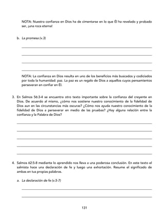 131
NOTA: Nuestra confianza en Dios ha de cimentarse en lo que Él ha revelado y probado
ser, ¡una roca eterna!
b. La promesa (v.3)
_________________________________________________________________________________
_________________________________________________________________________________
_________________________________________________________________________________
_________________________________________________________________________________
NOTA: La confianza en Dios resulta en uno de los beneficios más buscados y codiciados
por toda la humanidad: paz. La paz es un regalo de Dios a aquellos cuyos pensamientos
perseveran en confiar en Él.
3. En Salmos 56:3-4 se encuentra otro texto importante sobre la confianza del creyente en
Dios. De acuerdo al mismo, ¿cómo nos sostiene nuestro conocimiento de la fidelidad de
Dios aun en las circunstancias más oscuras? ¿Cómo nos ayuda nuestro conocimiento de la
fidelidad de Dios a perseverar en medio de las pruebas? ¿Hay alguna relación entre la
confianza y la Palabra de Dios?
____________________________________________________________________________________
____________________________________________________________________________________
____________________________________________________________________________________
____________________________________________________________________________________
____________________________________________________________________________________
4. Salmos 62:5-8 mediante lo aprendido nos lleva a una poderosa conclusión. En este texto el
salmista hace una declaración de fe y luego una exhortación. Resume el significado de
ambas en tus propias palabras.
a. La declaración de fe (v.5-7)
_________________________________________________________________________________
_________________________________________________________________________________
 