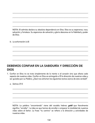 132
_________________________________________________________________________________
_________________________________________________________________________________
_________________________________________________________________________________
_________________________________________________________________________________
NOTA: El salmista declara su absoluta dependencia en Dios. Dios es su esperanza, roca,
salvación y fortaleza. Su esperanza de salvación y gloria descansa en la fidelidad y poder
de Dios.
b. La exhortación (v.8)
_________________________________________________________________________________
_________________________________________________________________________________
_________________________________________________________________________________
_________________________________________________________________________________
DEBEMOS CONFIAR EN LA SABIDURÍA Y DIRECCIÓN DE
DIOS
1. Confiar en Dios no se trata simplemente de la mente o el corazón sino que afecta cada
aspecto de nuestras vidas. Confiar en Dios es entregarle a Él la dirección de nuestras vidas y
ser guiados por su Palabra. ¿Qué nos exhortan los siguientes textos acerca de esta verdad?
a. Salmos 37:5
_________________________________________________________________________________
_________________________________________________________________________________
_________________________________________________________________________________
_________________________________________________________________________________
NOTA: La palabra “encomienda” viene del vocablo hebreo galál que literalmente
significa “enrollar”. La idea es que hemos de enrollar o empacar la totalidad de nuestras
vidas sobre el Señor. La frase “tu camino” se refiere a la dirección y actividades de
nuestras vidas.
 