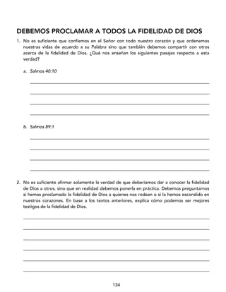 134
DEBEMOS PROCLAMAR A TODOS LA FIDELIDAD DE DIOS
1. No es suficiente que confiemos en el Señor con todo nuestro corazón y que ordenemos
nuestras vidas de acuerdo a su Palabra sino que también debemos compartir con otros
acerca de la fidelidad de Dios. ¿Qué nos enseñan los siguientes pasajes respecto a esta
verdad?
a. Salmos 40:10
_________________________________________________________________________________
_________________________________________________________________________________
_________________________________________________________________________________
_________________________________________________________________________________
b. Salmos 89:1
_________________________________________________________________________________
_________________________________________________________________________________
_________________________________________________________________________________
_________________________________________________________________________________
2. No es suficiente afirmar solamente la verdad de que deberíamos dar a conocer la fidelidad
de Dios a otros, sino que en realidad debemos ponerla en práctica. Debemos preguntarnos
si hemos proclamado la fidelidad de Dios a quienes nos rodean o si la hemos escondido en
nuestros corazones. En base a los textos anteriores, explica cómo podemos ser mejores
testigos de la fidelidad de Dios.
____________________________________________________________________________________
____________________________________________________________________________________
____________________________________________________________________________________
____________________________________________________________________________________
____________________________________________________________________________________
____________________________________________________________________________________
 