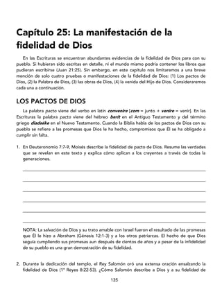 135
Capítulo 25: La manifestación de la
fidelidad de Dios
En las Escrituras se encuentran abundantes evidencias de la fidelidad de Dios para con su
pueblo. Si hubieran sido escritas en detalle, ni el mundo mismo podría contener los libros que
pudieran escribirse (Juan 21:25). Sin embargo, en este capítulo nos limitaremos a una breve
mención de solo cuatro pruebas o manifestaciones de la fidelidad de Dios: (1) Los pactos de
Dios, (2) la Palabra de Dios, (3) las obras de Dios, (4) la venida del Hijo de Dios. Consideraremos
cada una a continuación.
LOS PACTOS DE DIOS
La palabra pacto viene del verbo en latín convenire [com = junto + venire = venir]. En las
Escrituras la palabra pacto viene del hebreo berít en el Antiguo Testamento y del término
griego diadséke en el Nuevo Testamento. Cuando la Biblia habla de los pactos de Dios con su
pueblo se refiere a las promesas que Dios le ha hecho, compromisos que Él se ha obligado a
cumplir sin falta.
1. En Deuteronomio 7:7-9, Moisés describe la fidelidad de pacto de Dios. Resume las verdades
que se revelan en este texto y explica cómo aplican a los creyentes a través de todas la
generaciones.
____________________________________________________________________________________
____________________________________________________________________________________
____________________________________________________________________________________
____________________________________________________________________________________
____________________________________________________________________________________
____________________________________________________________________________________
NOTA: La salvación de Dios y su trato amable con Israel fueron el resultado de las promesas
que Él le hizo a Abraham (Génesis 12:1-3) y a los otros patriarcas. El hecho de que Dios
seguía cumpliendo sus promesas aun después de cientos de años y a pesar de la infidelidad
de su pueblo es una gran demostración de su fidelidad.
2. Durante la dedicación del templo, el Rey Salomón oró una extensa oración ensalzando la
fidelidad de Dios (1ª Reyes 8:22-53). ¿Cómo Salomón describe a Dios y a su fidelidad de
 