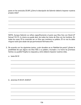 136
pacto en los versículos 23-24? ¿Cómo la descripción de Salomón debería impactar nuestras
propias vidas?
____________________________________________________________________________________
____________________________________________________________________________________
____________________________________________________________________________________
____________________________________________________________________________________
____________________________________________________________________________________
NOTA: Aunque Salomón se refiere específicamente al pacto que Dios hizo con David (2ª
Samuel 7:8-17), lo mismo se puede decir de todos los tratos de Dios con los hombres. En
todas las cosas, Él ha mostrado ser un Dios que mantiene su palabra. Él no nos ha dado
ninguna razón para dudar de que permanecerá fiel hasta el fin.
3. De acuerdo con los siguientes textos, ¿cuán duradera es su fidelidad de pacto? ¿Existe la
posibilidad de que alguna vez Dios falte a su palabra, incumpla o no honre las promesas
hechas a su pueblo? Explica tu respuesta y cómo debería impactar nuestras vidas.
a. Isaías 54:10
_________________________________________________________________________________
_________________________________________________________________________________
_________________________________________________________________________________
_________________________________________________________________________________
_________________________________________________________________________________
b. Jeremías 31:35-37; 33:20-21
_________________________________________________________________________________
_________________________________________________________________________________
_________________________________________________________________________________
_________________________________________________________________________________
_________________________________________________________________________________
 