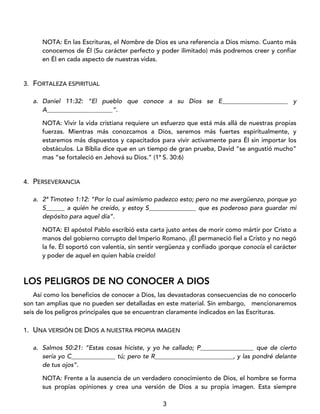 3
NOTA: En las Escrituras, el Nombre de Dios es una referencia a Dios mismo. Cuanto más
conocemos de Él (Su carácter perfecto y poder ilimitado) más podremos creer y confiar
en Él en cada aspecto de nuestras vidas.
3. FORTALEZA ESPIRITUAL
a. Daniel 11:32: “El pueblo que conoce a su Dios se E_____________________ y
A_____________________”.
NOTA: Vivir la vida cristiana requiere un esfuerzo que está más allá de nuestras propias
fuerzas. Mientras más conozcamos a Dios, seremos más fuertes espiritualmente, y
estaremos más dispuestos y capacitados para vivir activamente para Él sin importar los
obstáculos. La Biblia dice que en un tiempo de gran prueba, David “se angustió mucho”
mas “se fortaleció en Jehová su Dios.” (1ª S. 30:6)
4. PERSEVERANCIA
a. 2ª Timoteo 1:12: “Por lo cual asimismo padezco esto; pero no me avergüenzo, porque yo
S______ a quién he creído, y estoy S_______________ que es poderoso para guardar mi
depósito para aquel día”.
NOTA: El apóstol Pablo escribió esta carta justo antes de morir como mártir por Cristo a
manos del gobierno corrupto del Imperio Romano. ¡Él permaneció fiel a Cristo y no negó
la fe. Él soportó con valentía, sin sentir vergüenza y confiado ¡porque conocía el carácter
y poder de aquel en quien había creído!
LOS PELIGROS DE NO CONOCER A DIOS
Así como los beneficios de conocer a Dios, las devastadoras consecuencias de no conocerlo
son tan amplias que no pueden ser detalladas en este material. Sin embargo, mencionaremos
seis de los peligros principales que se encuentran claramente indicados en las Escrituras.
1. UNA VERSIÓN DE DIOS A NUESTRA PROPIA IMAGEN
a. Salmos 50:21: “Estas cosas hiciste, y yo he callado; P_________________ que de cierto
sería yo C______________ tú; pero te R_________________________, y las pondré delante
de tus ojos”.
NOTA: Frente a la ausencia de un verdadero conocimiento de Dios, el hombre se forma
sus propias opiniones y crea una versión de Dios a su propia imagen. Esta siempre
 