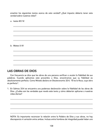 138
enseñan los siguientes textos acerca de esta verdad? ¿Qué impacto debería tener esta
verdad sobre nuestras vidas?
a. Isaías 40:7-8
_________________________________________________________________________________
_________________________________________________________________________________
_________________________________________________________________________________
_________________________________________________________________________________
b. Mateo 5:18
_________________________________________________________________________________
_________________________________________________________________________________
_________________________________________________________________________________
_________________________________________________________________________________
LAS OBRAS DE DIOS
Con frecuencia se dice que las obras de una persona verifican o anulan la fidelidad de sus
palabras. Cuando aplicamos este proverbio a Dios, encontramos que su fidelidad es
absolutamente perfecta. Como Moisés declara en Deuteronomio 32:4, “Él es la Roca, cuya obra
es perfecta”.
1. En Salmos 33:4 se encuentra una poderosa declaración sobre la fidelidad de las obras de
Dios. ¿Cuáles son las verdades que revela este texto y cómo deberían aplicarse a nuestras
vidas diarias?
____________________________________________________________________________________
____________________________________________________________________________________
____________________________________________________________________________________
____________________________________________________________________________________
NOTA: Es importante reconocer la relación entre la Palabra de Dios y sus obras, no hay
discrepancia ni variación entre ambas. Incluso entre hombres de integridad puede haber una
 