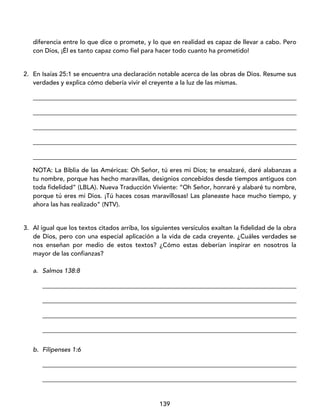 139
diferencia entre lo que dice o promete, y lo que en realidad es capaz de llevar a cabo. Pero
con Dios, ¡Él es tanto capaz como fiel para hacer todo cuanto ha prometido!
2. En Isaías 25:1 se encuentra una declaración notable acerca de las obras de Dios. Resume sus
verdades y explica cómo debería vivir el creyente a la luz de las mismas.
____________________________________________________________________________________
____________________________________________________________________________________
____________________________________________________________________________________
____________________________________________________________________________________
____________________________________________________________________________________
NOTA: La Biblia de las Américas: Oh Señor, tú eres mi Dios; te ensalzaré, daré alabanzas a
tu nombre, porque has hecho maravillas, designios concebidos desde tiempos antiguos con
toda fidelidad” (LBLA). Nueva Traducción Viviente: “Oh Señor, honraré y alabaré tu nombre,
porque tú eres mi Dios. ¡Tú haces cosas maravillosas! Las planeaste hace mucho tiempo, y
ahora las has realizado” (NTV).
3. Al igual que los textos citados arriba, los siguientes versículos exaltan la fidelidad de la obra
de Dios, pero con una especial aplicación a la vida de cada creyente. ¿Cuáles verdades se
nos enseñan por medio de estos textos? ¿Cómo estas deberían inspirar en nosotros la
mayor de las confianzas?
a. Salmos 138:8
_________________________________________________________________________________
_________________________________________________________________________________
_________________________________________________________________________________
_________________________________________________________________________________
b. Filipenses 1:6
_________________________________________________________________________________
_________________________________________________________________________________
 