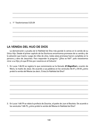 140
_________________________________________________________________________________
_________________________________________________________________________________
c. 1ª Tesalonicenses 5:23-24
_________________________________________________________________________________
_________________________________________________________________________________
_________________________________________________________________________________
_________________________________________________________________________________
LA VENIDA DEL HIJO DE DIOS
La demostración o prueba de la fidelidad de Dios más grande la vemos en la venida de su
Único Hijo. Desde el primer capítulo de las Escrituras encontramos promesas de su venida y de
la salvación que traería. Luego de miles de años, todas estas promesas fueron cumplidas en la
persona y obra de Jesucristo. Para responder la pregunta “¿Dios es fiel?” ¡solo necesitamos
mirar a su Hijo y lo que Él hizo por nosotros en el Calvario!
1. En Lucas 1:46-55 se registra lo que comúnmente se ha llamado El Magnificat u oración de
María, la madre de Jesús. De acuerdo a sus palabras en los versículos 46-47 y 54-55 ¿cómo
probó la venida del Mesías (es decir, Cristo) la fidelidad de Dios?
____________________________________________________________________________________
____________________________________________________________________________________
____________________________________________________________________________________
____________________________________________________________________________________
____________________________________________________________________________________
____________________________________________________________________________________
2. En Lucas 1:68-79 se relata la profecía de Zacarías, el padre de Juan el Bautista. De acuerdo a
los versículos 1:68-75, ¿cómo probó la venida del Mesías la fidelidad de Dios?
____________________________________________________________________________________
____________________________________________________________________________________
 