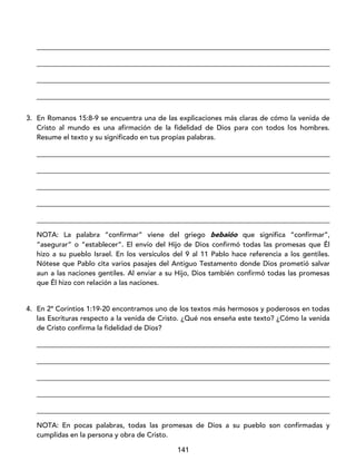 141
____________________________________________________________________________________
____________________________________________________________________________________
____________________________________________________________________________________
____________________________________________________________________________________
3. En Romanos 15:8-9 se encuentra una de las explicaciones más claras de cómo la venida de
Cristo al mundo es una afirmación de la fidelidad de Dios para con todos los hombres.
Resume el texto y su significado en tus propias palabras.
____________________________________________________________________________________
____________________________________________________________________________________
____________________________________________________________________________________
____________________________________________________________________________________
____________________________________________________________________________________
NOTA: La palabra “confirmar” viene del griego bebaióo que significa “confirmar”,
“asegurar” o “establecer”. El envío del Hijo de Dios confirmó todas las promesas que Él
hizo a su pueblo Israel. En los versículos del 9 al 11 Pablo hace referencia a los gentiles.
Nótese que Pablo cita varios pasajes del Antiguo Testamento donde Dios prometió salvar
aun a las naciones gentiles. Al enviar a su Hijo, Dios también confirmó todas las promesas
que Él hizo con relación a las naciones.
4. En 2ª Corintios 1:19-20 encontramos uno de los textos más hermosos y poderosos en todas
las Escrituras respecto a la venida de Cristo. ¿Qué nos enseña este texto? ¿Cómo la venida
de Cristo confirma la fidelidad de Dios?
____________________________________________________________________________________
____________________________________________________________________________________
____________________________________________________________________________________
____________________________________________________________________________________
____________________________________________________________________________________
NOTA: En pocas palabras, todas las promesas de Dios a su pueblo son confirmadas y
cumplidas en la persona y obra de Cristo.
 