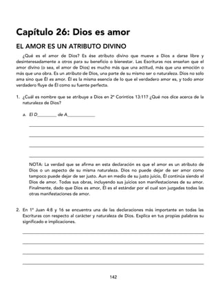 142
Capítulo 26: Dios es amor
EL AMOR ES UN ATRIBUTO DIVINO
¿Qué es el amor de Dios? Es ése atributo divino que mueve a Dios a darse libre y
desinteresadamente a otros para su beneficio o bienestar. Las Escrituras nos enseñan que el
amor divino (o sea, el amor de Dios) es mucho más que una actitud, más que una emoción o
más que una obra. Es un atributo de Dios, una parte de su mismo ser o naturaleza. Dios no solo
ama sino que Él es amor. Él es la misma esencia de lo que el verdadero amor es, y todo amor
verdadero fluye de Él como su fuente perfecta.
1. ¿Cuál es nombre que se atribuye a Dios en 2ª Corintios 13:11? ¿Qué nos dice acerca de la
naturaleza de Dios?
a. El D_________ de A_____________
_________________________________________________________________________________
_________________________________________________________________________________
_________________________________________________________________________________
_________________________________________________________________________________
NOTA: La verdad que se afirma en esta declaración es que el amor es un atributo de
Dios o un aspecto de su misma naturaleza. Dios no puede dejar de ser amor como
tampoco puede dejar de ser justo. Aun en medio de su justo juicio, Él continúa siendo el
Dios de amor. Todas sus obras, incluyendo sus juicios son manifestaciones de su amor.
Finalmente, dado que Dios es amor, Él es el estándar por el cual son juzgadas todas las
otras manifestaciones de amor.
2. En 1ª Juan 4:8 y 16 se encuentra una de las declaraciones más importante en todas las
Escrituras con respecto al carácter y naturaleza de Dios. Explica en tus propias palabras su
significado e implicaciones.
____________________________________________________________________________________
____________________________________________________________________________________
____________________________________________________________________________________
____________________________________________________________________________________
 