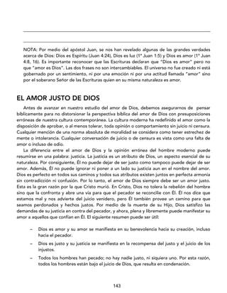 143
____________________________________________________________________________________
____________________________________________________________________________________
NOTA: Por medio del apóstol Juan, se nos han revelado algunas de las grandes verdades
acerca de Dios: Dios es Espíritu (Juan 4:24), Dios es luz (1ª Juan 1:5) y Dios es amor (1ª Juan
4:8, 16). Es importante reconocer que las Escrituras declaran que “Dios es amor” pero no
que “amor es Dios”. Las dos frases no son intercambiables. El universo no fue creado ni está
gobernado por un sentimiento, ni por una emoción ni por una actitud llamada “amor” sino
por el soberano Señor de las Escrituras quien en su misma naturaleza es amor.
EL AMOR JUSTO DE DIOS
Antes de avanzar en nuestro estudio del amor de Dios, debemos asegurarnos de pensar
bíblicamente para no distorsionar la perspectiva bíblica del amor de Dios con presuposiciones
erróneas de nuestra cultura contemporánea. La cultura moderna ha redefinido el amor como la
disposición de aprobar, o al menos tolerar, toda opinión o comportamiento sin juicio ni censura.
Cualquier mención de una norma absoluta de moralidad se considera como tener estrechez de
mente o intolerancia. Cualquier conversación de juicio o de censura es vista como una falta de
amor o incluso de odio.
La diferencia entre el amor de Dios y la opinión errónea del hombre moderno puede
resumirse en una palabra: justicia. La justicia es un atributo de Dios, un aspecto esencial de su
naturaleza. Por consiguiente, Él no puede dejar de ser justo como tampoco puede dejar de ser
amor. Además, Él no puede ignorar ni poner a un lado su justicia aun en el nombre del amor.
Dios es perfecto en todos sus caminos y todos sus atributos existen juntos en perfecta armonía
sin contradicción ni confusión. Por lo tanto, el amor de Dios siempre debe ser un amor justo.
Esta es la gran razón por la que Cristo murió. En Cristo, Dios no tolera la rebelión del hombre
sino que la confronta y abre una vía para que el pecador se reconcilie con Él. Él nos dice que
estamos mal y nos advierte del juicio venidero, pero Él también provee un camino para que
seamos perdonados y hechos justos. Por medio de la muerte de su Hijo, Dios satisfizo las
demandas de su justicia en contra del pecador, y ahora, plena y libremente puede manifestar su
amor a aquellos que confían en Él. El siguiente resumen puede ser útil:
– Dios es amor y su amor se manifiesta en su benevolencia hacia su creación, incluso
hacia el pecador.
– Dios es justo y su justicia se manifiesta en la recompensa del justo y el juicio de los
injustos.
– Todos los hombres han pecado; no hay nadie justo, ni siquiera uno. Por esta razón,
todos los hombres están bajo el juicio de Dios, que resulta en condenación.
 