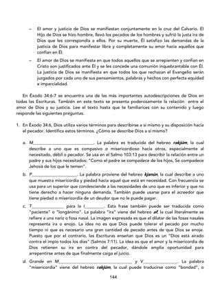 144
– El amor y justicia de Dios se manifiestan conjuntamente en la cruz del Calvario. El
Hijo de Dios se hizo hombre, llevó los pecados de los hombres y sufrió la justa ira de
Dios que les correspondía a ellos. Por su muerte, Él satisfizo las demandas de la
justicia de Dios para manifestar libre y completamente su amor hacia aquellos que
confían en Él.
– El amor de Dios se manifiesta en que todos aquellos que se arrepienten y confían en
Cristo son justificados ante Él y se les concede una comunión inquebrantable con Él.
La justicia de Dios se manifiesta en que todos los que rechazan el Evangelio serán
juzgados por cada uno de sus pensamientos, palabras y hechos con perfecta equidad
e imparcialidad.
En Éxodo 34:6-7 se encuentra una de las más importantes autodescripciones de Dios en
todas las Escrituras. También en este texto se presenta poderosamente la relación entre el
amor de Dios y su justicia. Lee el texto hasta que te familiarices con su contenido y luego
responde las siguientes preguntas.
1. En Éxodo 34:6, Dios utiliza varios términos para describirse a sí mismo y su disposición hacia
el pecador. Identifica estos términos. ¿Cómo se describe Dios a sí mismo?
a. M____________________________. La palabra es traducida del hebreo rakjúm, la cual
describe a uno que es compasivo o misericordioso hacia otros, especialmente al
necesitado, débil o pecador. Se usa en el Salmo 103:13 para describir la relación entre un
padre y sus hijos necesitados: “Como el padre se compadece de los hijos, Se compadece
Jehová de los que le temen”.
b. P_____________________. La palabra proviene del hebreo kjanún, la cual describe a uno
que muestra misericordia y piedad hacia aquel que está en necesidad. Con frecuencia se
usa para un superior que condesciende a las necesidades de uno que es inferior y que no
tiene derecho a hacer ninguna demanda. También puede usarse para el acreedor que
tiene piedad o misericordia de un deudor que no le puede pagar.
c. T_______________ para la I_________. Esta frase también puede ser traducida como
“paciente” o “longánimo”. La palabra “ira” viene del hebreo af, la cual literalmente se
refiere a una nariz o fosa nasal. La imagen expresada es que el dilatar de las fosas nasales
representa ira o enojo. La idea no es que Dios puede tolerar el pecado por mucho
tiempo ni que es necesario una gran cantidad de pecado antes de que Dios se enoje.
Puesto que por el contrario, las Escrituras enseñan que Dios es un “Dios está airado
contra el impío todos los días” (Salmos 7:11). La idea es que el amor y la misericordia de
Dios retienen su ira en contra del pecador, dándole amplia oportunidad para
arrepentirse antes de que finalmente caiga el juicio.
d. Grande en M__________________________________ y V________________. La palabra
“misericordia” viene del hebreo rakjúm, la cual puede traducirse como “bondad”, o
 