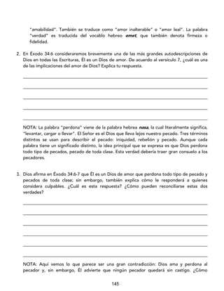 145
“amabilidad”. También se traduce como “amor inalterable” o “amor leal”. La palabra
“verdad” es traducida del vocablo hebreo emet, que también denota firmeza o
fidelidad.
2. En Éxodo 34:6 consideraremos brevemente una de las más grandes autodescripciones de
Dios en todas las Escrituras, Él es un Dios de amor. De acuerdo al versículo 7, ¿cuál es una
de las implicaciones del amor de Dios? Explica tu respuesta.
____________________________________________________________________________________
____________________________________________________________________________________
____________________________________________________________________________________
____________________________________________________________________________________
____________________________________________________________________________________
NOTA: La palabra “perdona” viene de la palabra hebrea nasa, la cual literalmente significa,
“levantar, cargar o llevar”. El Señor es el Dios que lleva lejos nuestro pecado. Tres términos
distintos se usan para describir el pecado: iniquidad, rebelión y pecado. Aunque cada
palabra tiene un significado distinto, la idea principal que se expresa es que Dios perdona
todo tipo de pecados, pecado de toda clase. Esta verdad debería traer gran consuelo a los
pecadores.
3. Dios afirma en Éxodo 34:6-7 que Él es un Dios de amor que perdona todo tipo de pecado y
pecados de toda clase; sin embargo, también explica cómo le responderá a quienes
considera culpables. ¿Cuál es esta respuesta? ¿Cómo pueden reconciliarse estas dos
verdades?
____________________________________________________________________________________
____________________________________________________________________________________
____________________________________________________________________________________
____________________________________________________________________________________
____________________________________________________________________________________
____________________________________________________________________________________
NOTA: Aquí vemos lo que parece ser una gran contradicción: Dios ama y perdona al
pecador y, sin embargo, Él advierte que ningún pecador quedará sin castigo. ¿Cómo
 