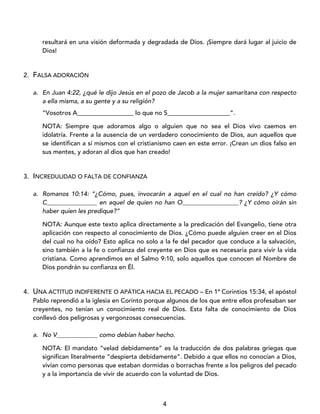 4
resultará en una visión deformada y degradada de Dios. ¡Siempre dará lugar al juicio de
Dios!
2. FALSA ADORACIÓN
a. En Juan 4:22, ¿qué le dijo Jesús en el pozo de Jacob a la mujer samaritana con respecto
a ella misma, a su gente y a su religión?
“Vosotros A__________________ lo que no S____________________”.
NOTA: Siempre que adoramos algo o alguien que no sea el Dios vivo caemos en
idolatría. Frente a la ausencia de un verdadero conocimiento de Dios, aun aquellos que
se identifican a sí mismos con el cristianismo caen en este error. ¡Crean un dios falso en
sus mentes, y adoran al dios que han creado!
3. INCREDULIDAD O FALTA DE CONFIANZA
a. Romanos 10:14: “¿Cómo, pues, invocarán a aquel en el cual no han creído? ¿Y cómo
C________________ en aquel de quien no han O__________________? ¿Y cómo oirán sin
haber quien les predique?”
NOTA: Aunque este texto aplica directamente a la predicación del Evangelio, tiene otra
aplicación con respecto al conocimiento de Dios. ¿Cómo puede alguien creer en el Dios
del cual no ha oído? Esto aplica no solo a la fe del pecador que conduce a la salvación,
sino también a la fe o confianza del creyente en Dios que es necesaria para vivir la vida
cristiana. Como aprendimos en el Salmo 9:10, solo aquellos que conocen el Nombre de
Dios pondrán su confianza en Él.
4. UNA ACTITUD INDIFERENTE O APÁTICA HACIA EL PECADO – En 1ª Corintios 15:34, el apóstol
Pablo reprendió a la iglesia en Corinto porque algunos de los que entre ellos profesaban ser
creyentes, no tenían un conocimiento real de Dios. Esta falta de conocimiento de Dios
conllevó dos peligrosas y vergonzosas consecuencias.
a. No V_____________ como debían haber hecho.
NOTA: El mandato “velad debidamente” es la traducción de dos palabras griegas que
significan literalmente “despierta debidamente”. Debido a que ellos no conocían a Dios,
vivían como personas que estaban dormidas o borrachas frente a los peligros del pecado
y a la importancia de vivir de acuerdo con la voluntad de Dios.
 