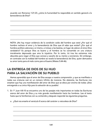149
acuerdo con Romanos 1:21-23, ¿cómo la humanidad ha respondido en sentido general a la
benevolencia de Dios?
____________________________________________________________________________________
____________________________________________________________________________________
____________________________________________________________________________________
____________________________________________________________________________________
____________________________________________________________________________________
NOTA: ¡No hay mayor evidencia de la condición caída del hombre que esta! ¿Por qué el
hombre rechaza el amor y la benevolencia de Dios que él sabe que existe? ¿Por qué el
hombre prefiere adorarse a sí mismo, e incluso a las bestias, en lugar de adorar al único Dios
verdadero? Es porque Dios es bueno y el hombre se ha convertido en una criatura
moralmente depravada que ama la injusticia. Por lo tanto, irá tras los extremos más
absurdos para negar al Dios que conoce y sacarlo de su mente y conciencia. Sin embargo,
en contraste con la maldad del hombre se revela la benevolencia de Dios, quien demuestra
su amor tanto para el malo como para el bueno (Mateo 5:44-46).
LA ENTREGA DE DIOS DE SU HIJO
PARA LA SALVACIÓN DE SU PUEBLO
Hemos aprendido que el amor de Dios escapa a nuestra comprensión, y que se manifiesta a
todas sus criaturas casi en un número infinito de maneras. No obstante, las Escrituras nos
enseñan que hay una manifestación del amor de Dios que se eleva por encima de todas: ¡Dios
entregando a su único Hijo para la salvación de su pueblo!
1. En 1ª Juan 4:8-10 se encuentra uno de los pasajes más importantes en todas las Escrituras
acerca del amor de Dios y su más grande manifestación hacia los hombres. Lee el texto
hasta que te familiarices con su contenido y después responde las siguientes preguntas.
a. ¿Qué nos enseña el versículo 8 acerca del carácter o naturaleza de Dios?
_________________________________________________________________________________
_________________________________________________________________________________
_________________________________________________________________________________
_________________________________________________________________________________
 
