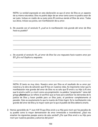 150
NOTA: La verdad expresada en esta declaración es que el amor de Dios es un aspecto
de su misma naturaleza. Dios no podría dejar de ser amor tanto como no podría cesar de
ser justo. Incluso en medio de su justo juicio Él continua siendo el Dios de amor. Todas
sus obras, incluso sus juicios, son manifestación de su amor.
b. De acuerdo con el versículo 9, ¿cuál es la manifestación más grande del amor de Dios
hacia su pueblo?
_________________________________________________________________________________
_________________________________________________________________________________
_________________________________________________________________________________
_________________________________________________________________________________
c. De acuerdo al versículo 10, ¿el amor de Dios fue una respuesta hacia nuestro amor por
Él? ¿Sí o no? Explica tu respuesta.
_________________________________________________________________________________
_________________________________________________________________________________
_________________________________________________________________________________
_________________________________________________________________________________
_________________________________________________________________________________
NOTA: El texto es muy claro. Nuestro amor por Dios es el resultado de su amor por
nosotros y la obra de salvación que Él hizo en nuestras vidas. Es importante notar que la
manifestación más grande del amor de Dios no es solo que Él envió a su Hijo (v.9) sino
que lo envió a sufrir y a morir como una propiciación. La palabra “propiciación” viene del
griego jilasmós que se refiere al sacrificio que se hace para satisfacer las demandas de la
justicia de Dios y hacer posible para un Dios justo, el perdonar completamente al
pecador. Esto es exactamente lo que la muerte de Cristo logró. Es la manifestación más
grande del amor de Dios y la mayor razón por la que el pueblo de Dios debería amarlo.
2. Hemos aprendido de 1ª Juan 4:8-10 que Dios envió a su Hijo para morir por los pecados de
su pueblo como la mayor demostración de amor inmerecido e incondicional. ¿Qué nos
enseñan los siguientes pasajes acerca de esta verdad? ¿Por qué Dios envió a su Hijo para
morir por nuestros pecados y salvarnos del juicio?
 