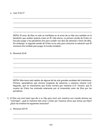 151
a. Juan 3:16-17
_________________________________________________________________________________
_________________________________________________________________________________
_________________________________________________________________________________
_________________________________________________________________________________
NOTA: El amor de Dios no solo se manifiesta en el envío de su Hijo sino también en la
bendición que reciben quienes creen en Él: vida eterna. La primera venida de Cristo no
fue para juzgar a los pecadores sino para cumplir una obra de salvación a favor de ellos.
Sin embargo, la segunda venida de Cristo no es solo para consumar la salvación que Él
comenzó sino también para juzgar al mundo incrédulo.
b. Romanos 5:6-8
_________________________________________________________________________________
_________________________________________________________________________________
_________________________________________________________________________________
_________________________________________________________________________________
_________________________________________________________________________________
NOTA: Este texto está repleto de algunas de las más grandes verdades del cristianismo.
Primero, aprendemos que éramos incapaces de salvarnos a nosotros mismos (v.6).
Segundo, que no merecíamos que Cristo muriera por nosotros (v.7). Tercero, que la
muerte de Cristo fue motivada solamente por el inmerecido amor de Dios por los
pecadores.
3. Si Dios nos amó tanto que dio a su Hijo para morir por nosotros aun cuando éramos sus
“enemigos”, ¿qué le motivará este amor a hacer por nosotros ahora que somos sus hijos?
¿Qué nos enseñan los siguientes versículos?
a. Romanos 5:8-10
_________________________________________________________________________________
_________________________________________________________________________________
 