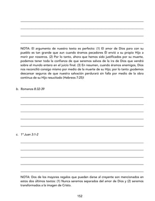 152
_________________________________________________________________________________
_________________________________________________________________________________
_________________________________________________________________________________
_________________________________________________________________________________
NOTA: El argumento de nuestro texto es perfecto: (1) El amor de Dios para con su
pueblo es tan grande que aun cuando éramos pecadores Él envió a su propio Hijo a
morir por nosotros. (2) Por lo tanto, ahora que hemos sido justificados por su muerte,
podemos tener toda la confianza de que seremos salvos de la ira de Dios que vendrá
sobre el mundo entero en el juicio final. (3) En resumen, cuando éramos enemigos, Dios
nos reconcilió consigo mismo por medio de la muerte de su Hijo; por lo tanto ¡podemos
descansar seguros de que nuestra salvación perdurará sin falla por medio de la obra
continua de su Hijo resucitado (Hebreos 7:25)!
b. Romanos 8:32-39
_________________________________________________________________________________
_________________________________________________________________________________
_________________________________________________________________________________
_________________________________________________________________________________
_________________________________________________________________________________
c. 1ª Juan 3:1-2
_________________________________________________________________________________
_________________________________________________________________________________
_________________________________________________________________________________
_________________________________________________________________________________
_________________________________________________________________________________
NOTA: Dos de los mayores regalos que pueden darse al creyente son mencionados en
estos dos últimos textos: (1) Nunca seremos separados del amor de Dios y (2) seremos
transformados a la imagen de Cristo.
 