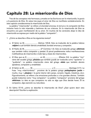 153
Capítulo 28: La misericordia de Dios
Tres de los conceptos más hermosos y amados en las Escrituras son la misericordia, la gracia
y la paciencia de Dios. En estas tres joyas el amor de Dios se manifiesta verdaderamente. En
este capítulo consideraremos la misericordia de Dios.
La palabra “misericordia” se refiere a la bondad amorosa, la ternura o la compasión de Dios
inclusive hacia la más miserable y lastimosa de sus criaturas. En la misericordia de Dios se
encuentra una gran manifestación de su amor. En muchos de los versículos abajo la idea de
misericordia se expresa por medio de la palabra “compasión”.
1. ¿Cómo se describe a Dios en los siguientes textos?
a. El Señor es M_______________ (Salmos 145:8). Esto es traducido de la palabra hebrea
rakjúm la cual también denota amabilidad, bondad amorosa y compasión.
b. El Padre de M__________________ (2ª Corintios 1:3). Esto es traducido griego oiktirmós
que también indica compasión y piedad. El plural posiblemente indica manifestaciones
multifacéticas de misericordia o todo tipo y clases de misericordias.
c. El Dios que es R_______________ en M_______________ (Efesios 2:4). La palabra “rico”
viene del vocablo griego ploúsios que también puede ser traducido como “opulento” o
“pudiente”. La palabra misericordia viene del griego eleéo que también denota
apiadarse, compasión y amabilidad.
d. El Señor es M_______ M______________________ y C_______________ (Santiago 5:11). La
frase “muy misericordioso” proviene de la palabra griega polúsplanjnos [polús =
mucho, muy + planjnos = la parte interior del cuerpo, corazón, hígado, intestinos, etc.].
Figurativamente, se refiere a las emociones profundas o a los grandes afectos. También
puede traducirse como “muy compasivo”. La palabra “compasivo” proviene del griego
oiktírmon. La idea es que compasivo no solo es algo que Dios decide hacer; Él es
compasivo, algo esencial a su naturaleza.
2. En Salmo 57:10, ¿cómo se describe la misericordia de Dios? ¿Qué quiere decir esta
descripción? Escribe tu explicación.
____________________________________________________________________________________
____________________________________________________________________________________
____________________________________________________________________________________
____________________________________________________________________________________
____________________________________________________________________________________
 