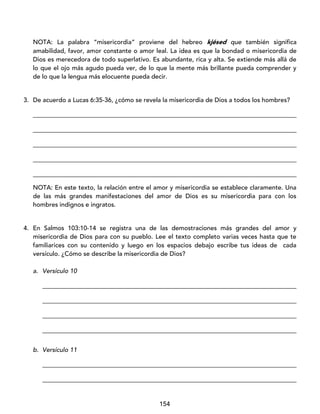 154
NOTA: La palabra “misericordia” proviene del hebreo kjésed que también significa
amabilidad, favor, amor constante o amor leal. La idea es que la bondad o misericordia de
Dios es merecedora de todo superlativo. Es abundante, rica y alta. Se extiende más allá de
lo que el ojo más agudo pueda ver, de lo que la mente más brillante pueda comprender y
de lo que la lengua más elocuente pueda decir.
3. De acuerdo a Lucas 6:35-36, ¿cómo se revela la misericordia de Dios a todos los hombres?
____________________________________________________________________________________
____________________________________________________________________________________
____________________________________________________________________________________
____________________________________________________________________________________
____________________________________________________________________________________
NOTA: En este texto, la relación entre el amor y misericordia se establece claramente. Una
de las más grandes manifestaciones del amor de Dios es su misericordia para con los
hombres indignos e ingratos.
4. En Salmos 103:10-14 se registra una de las demostraciones más grandes del amor y
misericordia de Dios para con su pueblo. Lee el texto completo varias veces hasta que te
familiarices con su contenido y luego en los espacios debajo escribe tus ideas de cada
versículo. ¿Cómo se describe la misericordia de Dios?
a. Versículo 10
_________________________________________________________________________________
_________________________________________________________________________________
_________________________________________________________________________________
_________________________________________________________________________________
b. Versículo 11
_________________________________________________________________________________
_________________________________________________________________________________
 
