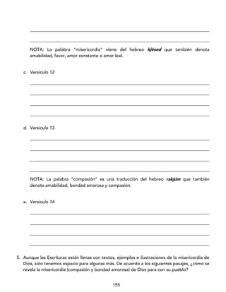 155
_________________________________________________________________________________
_________________________________________________________________________________
NOTA: La palabra “misericordia” viene del hebreo kjésed que también denota
amabilidad, favor, amor constante o amor leal.
c. Versículo 12
_________________________________________________________________________________
_________________________________________________________________________________
_________________________________________________________________________________
_________________________________________________________________________________
d. Versículo 13
_________________________________________________________________________________
_________________________________________________________________________________
_________________________________________________________________________________
_________________________________________________________________________________
NOTA: La palabra “compasión” es una traducción del hebreo rakjúm que también
denota amabilidad, bondad amorosa y compasión.
e. Versículo 14
_________________________________________________________________________________
_________________________________________________________________________________
_________________________________________________________________________________
_________________________________________________________________________________
5. Aunque las Escrituras están llenas con textos, ejemplos e ilustraciones de la misericordia de
Dios, solo tenemos espacio para algunas más. De acuerdo a los siguientes pasajes, ¿cómo se
revela la misericordia (compasión y bondad amorosa) de Dios para con su pueblo?
 