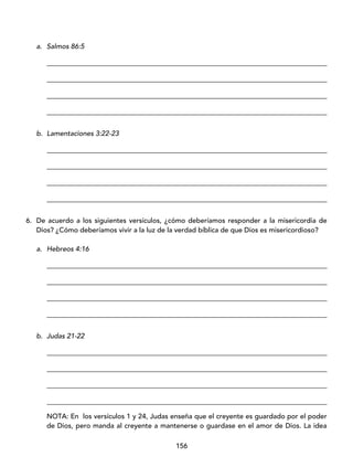 156
a. Salmos 86:5
_________________________________________________________________________________
_________________________________________________________________________________
_________________________________________________________________________________
_________________________________________________________________________________
b. Lamentaciones 3:22-23
_________________________________________________________________________________
_________________________________________________________________________________
_________________________________________________________________________________
_________________________________________________________________________________
6. De acuerdo a los siguientes versículos, ¿cómo deberíamos responder a la misericordia de
Dios? ¿Cómo deberíamos vivir a la luz de la verdad bíblica de que Dios es misericordioso?
a. Hebreos 4:16
_________________________________________________________________________________
_________________________________________________________________________________
_________________________________________________________________________________
_________________________________________________________________________________
b. Judas 21-22
_________________________________________________________________________________
_________________________________________________________________________________
_________________________________________________________________________________
_________________________________________________________________________________
NOTA: En los versículos 1 y 24, Judas enseña que el creyente es guardado por el poder
de Dios, pero manda al creyente a mantenerse o guardase en el amor de Dios. La idea
 