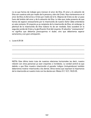 157
no es que hemos de trabajar para merecer el amor de Dios. El amor y la salvación de
Dios son nuestros solo por medio de la persona y obra de Cristo. Nos mantenemos en el
amor de Dios al aferrarnos a Cristo por medio de la fe. Alejarse de Cristo es dar un paso
fuera del ámbito del amor y de la salvación de Dios. La idea que Judas presenta de que
hemos de esperar ansiosamente por la misericordia de nuestro Señor debe entenderse
en este contexto. El creyente ya es recipiente de la misericordia de Dios, sin embargo, la
plenitud de la misericordia de Dios todavía ha de ser revelada. Esto sucederá en la
segunda venida de Cristo y la glorificación final del creyente. El adverbio “ansiosamente”
no significa que debamos preocuparnos ni dudar, sino que deberíamos esperar
seriamente y con gran anticipación.
c. Lucas 6:35-36
_________________________________________________________________________________
_________________________________________________________________________________
_________________________________________________________________________________
_________________________________________________________________________________
NOTA: Este último texto trata de nuestras relaciones horizontales (es decir, nuestra
relación con otras personas) ya sean creyentes o incrédulos. La verdad central es que
debido a que Dios muestra misericordia al pecador indigno (incluyéndonos) también
deberíamos mostrar misericordia a los demás. Otros textos que expresan la importancia
de la misericordia en nuestro trato con los demás son: Mateo 5:7; 12:7; 18:23-35.
 