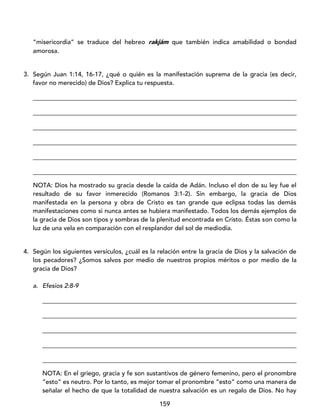 159
“misericordia” se traduce del hebreo rakjám que también indica amabilidad o bondad
amorosa.
3. Según Juan 1:14, 16-17, ¿qué o quién es la manifestación suprema de la gracia (es decir,
favor no merecido) de Dios? Explica tu respuesta.
____________________________________________________________________________________
____________________________________________________________________________________
____________________________________________________________________________________
____________________________________________________________________________________
____________________________________________________________________________________
____________________________________________________________________________________
NOTA: Dios ha mostrado su gracia desde la caída de Adán. Incluso el don de su ley fue el
resultado de su favor inmerecido (Romanos 3:1-2). Sin embargo, la gracia de Dios
manifestada en la persona y obra de Cristo es tan grande que eclipsa todas las demás
manifestaciones como si nunca antes se hubiera manifestado. Todos los demás ejemplos de
la gracia de Dios son tipos y sombras de la plenitud encontrada en Cristo. Éstas son como la
luz de una vela en comparación con el resplandor del sol de mediodía.
4. Según los siguientes versículos, ¿cuál es la relación entre la gracia de Dios y la salvación de
los pecadores? ¿Somos salvos por medio de nuestros propios méritos o por medio de la
gracia de Dios?
a. Efesios 2:8-9
_________________________________________________________________________________
_________________________________________________________________________________
_________________________________________________________________________________
_________________________________________________________________________________
_________________________________________________________________________________
NOTA: En el griego, gracia y fe son sustantivos de género femenino, pero el pronombre
“esto” es neutro. Por lo tanto, es mejor tomar el pronombre “esto” como una manera de
señalar el hecho de que la totalidad de nuestra salvación es un regalo de Dios. No hay
 