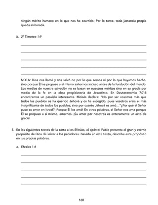 160
ningún mérito humano en lo que nos ha ocurrido. Por lo tanto, toda jactancia propia
queda eliminada.
b. 2ª Timoteo 1:9
_________________________________________________________________________________
_________________________________________________________________________________
_________________________________________________________________________________
_________________________________________________________________________________
_________________________________________________________________________________
NOTA: Dios nos llamó y nos salvó no por lo que somos ni por lo que hayamos hecho,
sino porque Él se propuso a sí mismo salvarnos incluso antes de la fundación del mundo.
Los medios de nuestra salvación no se basan en nuestros méritos sino en su gracia por
medio de la fe en la obra propiciatoria de Jesucristo. En Deuteronomio 7:7-8
encontramos un paralelo interesante. Moisés declara: “No por ser vosotros más que
todos los pueblos os ha querido Jehová y os ha escogido, pues vosotros erais el más
insignificante de todos los pueblos; sino por cuanto Jehová os amó…”¿Por qué el Señor
puso su amor en Israel? ¡Porque Él los amó! En otras palabras, el Señor nos ama porque
Él se propuso a sí mismo, amarnos. ¡Su amor por nosotros es enteramente un acto de
gracia!
5. En los siguientes textos de la carta a los Efesios, el apóstol Pablo presenta el gran y eterno
propósito de Dios de salvar a los pecadores. Basado en este texto, describe este propósito
en tus propias palabras.
a. Efesios 1:6
_________________________________________________________________________________
_________________________________________________________________________________
_________________________________________________________________________________
_________________________________________________________________________________
_________________________________________________________________________________
 