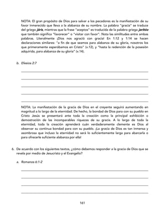 161
NOTA: El gran propósito de Dios para salvar a los pecadores es la manifestación de su
favor inmerecido que lleva a la alabanza de su nombre. La palabra “gracia” se traduce
del griego járis, mientras que la frase “aceptos” es traducida de la palabra griega jaritóo
que también significa “favorecer” o “visitar con favor”. Nota las similitudes entre ambas
palabras. Literalmente ¡Dios nos agració con gracia! En 1:12 y 1:14 se hacen
declaraciones similares: “a fin de que seamos para alabanza de su gloria, nosotros los
que primeramente esperábamos en Cristo” (v.12), y “hasta la redención de la posesión
adquirida, para alabanza de su gloria” (v.14).
b. Efesios 2:7
_________________________________________________________________________________
_________________________________________________________________________________
_________________________________________________________________________________
_________________________________________________________________________________
_________________________________________________________________________________
NOTA: La manifestación de la gracia de Dios en el creyente seguirá aumentando en
magnitud a lo largo de la eternidad. De hecho, la bondad de Dios para con su pueblo en
Cristo Jesús se presentará ante toda la creación como la principal exhibición o
demostración de las incomparables riquezas de su gracia. A lo largo de toda la
eternidad, toda la creación aprenderá cuán verdaderamente clemente es Dios al
observar su continua bondad para con su pueblo. ¡La gracia de Dios es tan inmensa y
asombrosa que incluso la eternidad no será lo suficientemente larga para abarcarla o
para ofrecerle suficiente alabanza por ella!
6. De acuerdo con los siguientes textos, ¿cómo debemos responder a la gracia de Dios que se
revela por medio de Jesucristo y el Evangelio?
a. Romanos 6:1-2
_________________________________________________________________________________
_________________________________________________________________________________
_________________________________________________________________________________
_________________________________________________________________________________
 