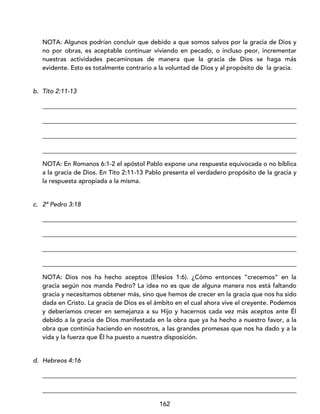 162
NOTA: Algunos podrían concluir que debido a que somos salvos por la gracia de Dios y
no por obras, es aceptable continuar viviendo en pecado, o incluso peor, incrementar
nuestras actividades pecaminosas de manera que la gracia de Dios se haga más
evidente. Esto es totalmente contrario a la voluntad de Dios y al propósito de la gracia.
b. Tito 2:11-13
_________________________________________________________________________________
_________________________________________________________________________________
_________________________________________________________________________________
_________________________________________________________________________________
NOTA: En Romanos 6:1-2 el apóstol Pablo expone una respuesta equivocada o no bíblica
a la gracia de Dios. En Tito 2:11-13 Pablo presenta el verdadero propósito de la gracia y
la respuesta apropiada a la misma.
c. 2ª Pedro 3:18
_________________________________________________________________________________
_________________________________________________________________________________
_________________________________________________________________________________
_________________________________________________________________________________
NOTA: Dios nos ha hecho aceptos (Efesios 1:6). ¿Cómo entonces “crecemos” en la
gracia según nos manda Pedro? La idea no es que de alguna manera nos está faltando
gracia y necesitamos obtener más, sino que hemos de crecer en la gracia que nos ha sido
dada en Cristo. La gracia de Dios es el ámbito en el cual ahora vive el creyente. Podemos
y deberíamos crecer en semejanza a su Hijo y hacernos cada vez más aceptos ante Él
debido a la gracia de Dios manifestada en la obra que ya ha hecho a nuestro favor, a la
obra que continúa haciendo en nosotros, a las grandes promesas que nos ha dado y a la
vida y la fuerza que Él ha puesto a nuestra disposición.
d. Hebreos 4:16
_________________________________________________________________________________
_________________________________________________________________________________
 