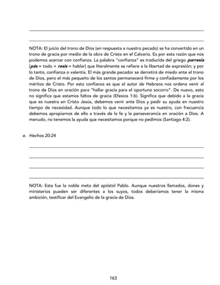 163
_________________________________________________________________________________
_________________________________________________________________________________
NOTA: El juicio del trono de Dios (en respuesta a nuestro pecado) se ha convertido en un
trono de gracia por medio de la obra de Cristo en el Calvario. Es por esta razón que nos
podemos acercar con confianza. La palabra “confianza” es traducida del griego parresía
[pás = todo + resis = hablar] que literalmente se refiere a la libertad de expresión; y por
lo tanto, confianza o valentía. El más grande pecador se derretirá de miedo ante el trono
de Dios, pero el más pequeño de los santos permanecerá firme y confiadamente por los
méritos de Cristo. Por esta confianza es que el autor de Hebreos nos ordena venir al
trono de Dios en oración para “hallar gracia para el oportuno socorro”. De nuevo, esto
no significa que estamos faltos de gracia (Efesios 1:6). Significa que debido a la gracia
que es nuestra en Cristo Jesús, debemos venir ante Dios y pedir su ayuda en nuestro
tiempo de necesidad. Aunque todo lo que necesitamos ya es nuestro, con frecuencia
debemos apropiarnos de ello a través de la fe y la perseverancia en oración a Dios. A
menudo, no tenemos la ayuda que necesitamos porque no pedimos (Santiago 4:2).
e. Hechos 20:24
_________________________________________________________________________________
_________________________________________________________________________________
_________________________________________________________________________________
_________________________________________________________________________________
NOTA: Esta fue la noble meta del apóstol Pablo. Aunque nuestros llamados, dones y
ministerios pueden ser diferentes a los suyos, todos deberíamos tener la misma
ambición, testificar del Evangelio de la gracia de Dios.
 