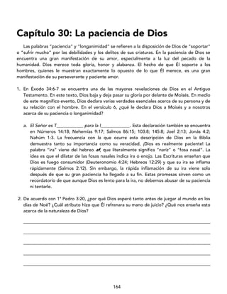 164
Capítulo 30: La paciencia de Dios
Las palabras “paciencia” y “longanimidad” se refieren a la disposición de Dios de “soportar”
o “sufrir mucho” por las debilidades y los delitos de sus criaturas. En la paciencia de Dios se
encuentra una gran manifestación de su amor, especialmente a la luz del pecado de la
humanidad. Dios merece toda gloria, honor y alabanza. El hecho de que Él soporte a los
hombres, quienes le muestran exactamente lo opuesto de lo que Él merece, es una gran
manifestación de su perseverante y paciente amor.
1. En Éxodo 34:6-7 se encuentra una de las mayores revelaciones de Dios en el Antiguo
Testamento. En este texto, Dios baja y deja pasar su gloria por delante de Moisés. En medio
de este magnífico evento, Dios declara varias verdades esenciales acerca de su persona y de
su relación con el hombre. En el versículo 6, ¿qué le declara Dios a Moisés y a nosotros
acerca de su paciencia o longanimidad?
a. El Señor es T____________ para la I_____________. Esta declaración también se encuentra
en Números 14:18; Nehemías 9:17; Salmos 86:15; 103:8; 145:8; Joel 2:13; Jonás 4:2;
Nahúm 1:3. La frecuencia con la que ocurre esta descripción de Dios en la Biblia
demuestra tanto su importancia como su veracidad, ¡Dios es realmente paciente! La
palabra “ira” viene del hebreo af, que literalmente significa “nariz” o “fosa nasal”. La
idea es que el dilatar de las fosas nasales indica ira o enojo. Las Escrituras enseñan que
Dios es fuego consumidor (Deuteronomio 4:24; Hebreos 12:29) y que su ira se inflama
rápidamente (Salmos 2:12). Sin embargo, la rápida inflamación de su ira viene solo
después de que su gran paciencia ha llegado a su fin. Estas promesas sirven como un
recordatorio de que aunque Dios es lento para la ira, no debemos abusar de su paciencia
ni tentarle.
2. De acuerdo con 1ª Pedro 3:20, ¿por qué Dios esperó tanto antes de juzgar al mundo en los
días de Noé? ¿Cuál atributo hizo que Él refrenara su mano de juicio? ¿Qué nos enseña esto
acerca de la naturaleza de Dios?
____________________________________________________________________________________
____________________________________________________________________________________
____________________________________________________________________________________
____________________________________________________________________________________
____________________________________________________________________________________
 