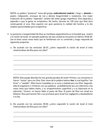 165
NOTA: La palabra “paciencia” viene del griego makrodsumía [makrós = largo + dsumós =
pasión, indignación, arranque de ira] y denota longanimidad o resistencia. Una mejor
traducción de la palabra “esperaba” vendría del verbo griego imperfecto, Dios esperaba y
esperaba a que la gente se arrepintiera. De hecho, durante los 120 años que Noé duró
construyendo el arca, Dios soportó con gran paciencia la maldad del hombre y le dio
amplias oportunidades para arrepentirse.
3. La paciencia o longanimidad de Dios se manifiesta especialmente en la bondad que mostró
a la nación de Israel. Un ejemplo poderoso de esta verdad se encuentra en Salmos 78:36-42.
Lee el texto varias veces hasta que te familiarices con su contenido y luego responde las
siguientes preguntas.
a. De acuerdo con los versículos 36-37, ¿cómo respondió la nación de Israel al trato
misericordioso de Dios para con ellos?
_________________________________________________________________________________
_________________________________________________________________________________
_________________________________________________________________________________
_________________________________________________________________________________
_________________________________________________________________________________
NOTA: Este pasaje describe los tres grande pecados de Israel: Primero, sus corazones no
fueron “rectos” para con Dios. Esto viene de la palabra hebrea kun, la cual significa “ser
firme” o “estable”. Ellos fueron inestables en su amor y lealtad para con Dios. Segundo,
ellos le engañaron o mintieron con sus palabras; probablemente sea una referencia a los
votos rotos que habían hecho, a su arrepentimiento superficial y a su hipocresía en la
adoración. Tercero, no fueron fieles al pacto de Dios. El pacto de Dios con Israel era
bilateral. Dios permaneció fiel a sus promesas pero Israel fue negligente y desobediente
a su ley.
b. De acuerdo con los versículos 40-42, ¿cómo respondió la nación de Israel al trato
misericordioso de Dios para con ellos?
_________________________________________________________________________________
_________________________________________________________________________________
_________________________________________________________________________________
 