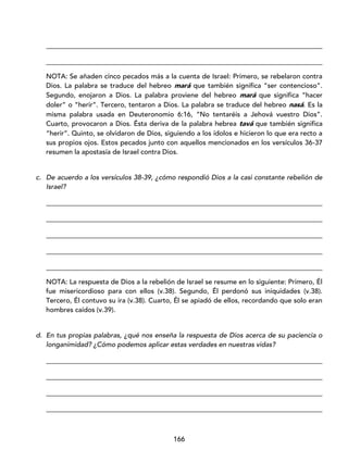 166
_________________________________________________________________________________
_________________________________________________________________________________
NOTA: Se añaden cinco pecados más a la cuenta de Israel: Primero, se rebelaron contra
Dios. La palabra se traduce del hebreo mará que también significa “ser contencioso”.
Segundo, enojaron a Dios. La palabra proviene del hebreo mará que significa “hacer
doler” o “herir”. Tercero, tentaron a Dios. La palabra se traduce del hebreo nasá. Es la
misma palabra usada en Deuteronomio 6:16, “No tentaréis a Jehová vuestro Dios”.
Cuarto, provocaron a Dios. Ésta deriva de la palabra hebrea tavá que también significa
“herir”. Quinto, se olvidaron de Dios, siguiendo a los ídolos e hicieron lo que era recto a
sus propios ojos. Estos pecados junto con aquellos mencionados en los versículos 36-37
resumen la apostasía de Israel contra Dios.
c. De acuerdo a los versículos 38-39, ¿cómo respondió Dios a la casi constante rebelión de
Israel?
_________________________________________________________________________________
_________________________________________________________________________________
_________________________________________________________________________________
_________________________________________________________________________________
_________________________________________________________________________________
NOTA: La respuesta de Dios a la rebelión de Israel se resume en lo siguiente: Primero, Él
fue misericordioso para con ellos (v.38). Segundo, Él perdonó sus iniquidades (v.38).
Tercero, Él contuvo su ira (v.38). Cuarto, Él se apiadó de ellos, recordando que solo eran
hombres caídos (v.39).
d. En tus propias palabras, ¿qué nos enseña la respuesta de Dios acerca de su paciencia o
longanimidad? ¿Cómo podemos aplicar estas verdades en nuestras vidas?
_________________________________________________________________________________
_________________________________________________________________________________
_________________________________________________________________________________
_________________________________________________________________________________
 