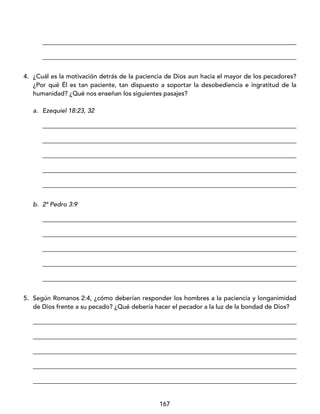 167
_________________________________________________________________________________
_________________________________________________________________________________
4. ¿Cuál es la motivación detrás de la paciencia de Dios aun hacia el mayor de los pecadores?
¿Por qué Él es tan paciente, tan dispuesto a soportar la desobediencia e ingratitud de la
humanidad? ¿Qué nos enseñan los siguientes pasajes?
a. Ezequiel 18:23, 32
_________________________________________________________________________________
_________________________________________________________________________________
_________________________________________________________________________________
_________________________________________________________________________________
_________________________________________________________________________________
b. 2ª Pedro 3:9
_________________________________________________________________________________
_________________________________________________________________________________
_________________________________________________________________________________
_________________________________________________________________________________
_________________________________________________________________________________
5. Según Romanos 2:4, ¿cómo deberían responder los hombres a la paciencia y longanimidad
de Dios frente a su pecado? ¿Qué debería hacer el pecador a la luz de la bondad de Dios?
____________________________________________________________________________________
____________________________________________________________________________________
____________________________________________________________________________________
____________________________________________________________________________________
____________________________________________________________________________________
 