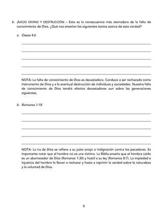 6
6. JUICIO DIVINO Y DESTRUCCIÓN – Esta es la consecuencia más aterradora de la falta de
conocimiento de Dios. ¿Qué nos enseñan los siguientes textos acerca de esta verdad?
a. Oseas 4:6
_________________________________________________________________________________
_________________________________________________________________________________
_________________________________________________________________________________
_________________________________________________________________________________
_________________________________________________________________________________
NOTA: La falta de conocimiento de Dios es devastadora. Conduce a ser rechazado como
instrumento de Dios y a la eventual destrucción de individuos y sociedades. Nuestra falta
de conocimiento de Dios tendrá efectos devastadores aun sobre las generaciones
siguientes.
b. Romanos 1:18
_________________________________________________________________________________
_________________________________________________________________________________
_________________________________________________________________________________
_________________________________________________________________________________
_________________________________________________________________________________
NOTA: La ira de Dios se refiere a su justo enojo o indignación contra los pecadores. Es
importante notar que el hombre no es una víctima. La Biblia enseña que el hombre caído
es un aborrecedor de Dios (Romanos 1:30) y hostil a su ley (Romanos 8:7). La impiedad e
injusticia del hombre lo llevan a rechazar y hasta a reprimir la verdad sobre la naturaleza
y la voluntad de Dios.
 