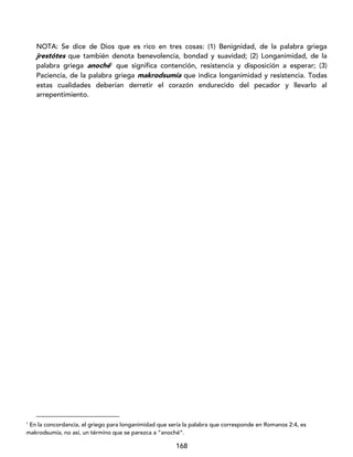 168
NOTA: Se dice de Dios que es rico en tres cosas: (1) Benignidad, de la palabra griega
jrestótes que también denota benevolencia, bondad y suavidad; (2) Longanimidad, de la
palabra griega anoché1
que significa contención, resistencia y disposición a esperar; (3)
Paciencia, de la palabra griega makrodsumía que indica longanimidad y resistencia. Todas
estas cualidades deberían derretir el corazón endurecido del pecador y llevarlo al
arrepentimiento.
1
En la concordancia, el griego para longanimidad que sería la palabra que corresponde en Romanos 2:4, es
makrodsumia, no así, un término que se parezca a “anoché”.
 