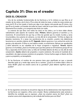 169
Capítulo 31: Dios es el creador
DIOS EL CREADOR
Una de las verdades fundamentales de las Escrituras y la fe cristiana es que Dios es el
creador de los cielos y de la tierra. Él es antes de todas las cosas, y todas las cosas existen por
causa de Él. Él no fue creado ni hecho por algo ni por alguien más grande que Él mismo, sino
que Él es el creador y el hacedor de todas las cosas; nada de lo que existe, existiría fuera de Él.
Solamente Él es creador y no comparte este título con nadie.
La creencia de que Dios creó todos los seres en los cielos y en la tierra debe afectar
radicalmente cada aspecto de nuestras vidas. Primero, debería guiarnos al asombro y a la
reverencia. El conocimiento de que hay un Dios tan grande que ha creado mundos y seres
innumerables y los sustenta sin esfuerzo, va más allá de la comprensión. Tal Dios es digno de
absoluta reverencia. Si a veces nos asombramos de su creación, ¿cuánto más deberíamos
levantarnos en asombro delante de Él? Segundo, debería guiarnos a una actitud de acción de
gracias y de adoración. Si Dios no nos hubiera creado, no existiríamos. Rehusar ser agradecidos
y darle adoración es ser culpables de la mayor arrogancia e ingratitud. Tercero, debería
guiarnos a la humildad. ¿Qué es el hombre para que Dios piense en él? Existimos porque Él nos
hizo y separados de Él somos nada. La falta de humildad delante de Dios va más allá de toda
comprensión. Cuarto, debería dar propósito a nuestra existencia. No somos el resultado de la
casualidad o de algún proceso evolutivo sin propósito. Fuimos hechos según el diseño de Dios
y para su propósito y su beneplácito.
1. En las Escrituras, el nombre de una persona tiene gran significado en que a menudo
describe quién es y revela algo acerca de su carácter. ¿Cuál es el nombre dado a Dios en
Isaías 40:28? ¿Qué nos enseña acerca de su grandeza? ¿Qué debería significar para su
pueblo?
____________________________________________________________________________________
____________________________________________________________________________________
____________________________________________________________________________________
____________________________________________________________________________________
____________________________________________________________________________________
2. En los siguientes versículos se encuentran algunas de las declaraciones más importantes en
las Escrituras con respecto a Dios como creador. Revisa cuidadosamente cada versículo e
identifica las verdades que se expresan. ¿Qué nos enseñan acerca de Dios? ¿Qué nos
enseñan acerca de la dependencia y de la deuda del hombre para con Dios?
 