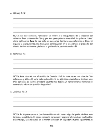 170
a. Génesis 1:1-2
_________________________________________________________________________________
_________________________________________________________________________________
_________________________________________________________________________________
_________________________________________________________________________________
NOTA: En este contexto, “principio” se refiere a la inauguración de la creación del
universo. Éste proviene de Dios y por eso presupone su eternidad. La palabra “creó”
viene del hebreo bara, la cual solo se usa en las Escrituras con referencia a Dios. Ni
siquiera la jerarquía más alto de ángeles contribuyeron en la creación; es el producto del
diseño de Dios solamente. ¡Así toda la gloria solo le pertenece solo a Él!
b. Nehemías 9:6
_________________________________________________________________________________
_________________________________________________________________________________
_________________________________________________________________________________
_________________________________________________________________________________
NOTA: Este texto es una afirmación de Génesis 1:1-2. La creación es una obra de Dios
solamente y sólo a Él se le debe adoración. Si los ejércitos celestiales se inclinan ante
Dios por causa de su obra creadora, ¿cuánto más debería un hombre mortal inclinarse en
reverencia, adoración y acción de gracias?
c. Jeremías 10:12
_________________________________________________________________________________
_________________________________________________________________________________
_________________________________________________________________________________
_________________________________________________________________________________
NOTA: Es importante notar que la creación no solo revela algo del poder de Dios sino
también, su sabiduría. El poder necesario para crear y sostener el mundo es incalculable;
sin embargo, Dios lo realiza sin la menor reducción en su poder o fuerza. Igualmente, la
 
