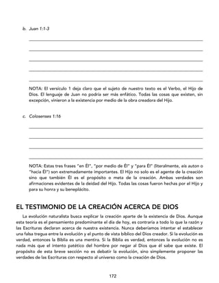 172
b. Juan 1:1-3
_________________________________________________________________________________
_________________________________________________________________________________
_________________________________________________________________________________
_________________________________________________________________________________
_________________________________________________________________________________
NOTA: El versículo 1 deja claro que el sujeto de nuestro texto es el Verbo, el Hijo de
Dios. El lenguaje de Juan no podría ser más enfático. Todas las cosas que existen, sin
excepción, vinieron a la existencia por medio de la obra creadora del Hijo.
c. Colosenses 1:16
_________________________________________________________________________________
_________________________________________________________________________________
_________________________________________________________________________________
_________________________________________________________________________________
NOTA: Estas tres frases “en Él”, “por medio de Él” y “para Él” (literalmente, eis auton o
“hacia Él”) son extremadamente importantes. El Hijo no solo es el agente de la creación
sino que también Él es el propósito o meta de la creación. Ambas verdades son
afirmaciones evidentes de la deidad del Hijo. Todas las cosas fueron hechas por el Hijo y
para su honra y su beneplácito.
EL TESTIMONIO DE LA CREACIÓN ACERCA DE DIOS
La evolución naturalista busca explicar la creación aparte de la existencia de Dios. Aunque
esta teoría es el pensamiento predominante el día de hoy, es contraria a todo lo que la razón y
las Escrituras declaran acerca de nuestra existencia. Nunca deberíamos intentar el establecer
una falsa tregua entre la evolución y el punto de vista bíblico del Dios creador. Si la evolución es
verdad, entonces la Biblia es una mentira. Si la Biblia es verdad, entonces la evolución no es
nada más que el intento patético del hombre por negar al Dios que él sabe que existe. El
propósito de esta breve sección no es debatir la evolución, sino simplemente proponer las
verdades de las Escrituras con respecto al universo como la creación de Dios.
 