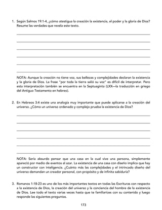 173
1. Según Salmos 19:1-4, ¿cómo atestigua la creación la existencia, el poder y la gloria de Dios?
Resume las verdades que revela este texto.
____________________________________________________________________________________
____________________________________________________________________________________
____________________________________________________________________________________
____________________________________________________________________________________
____________________________________________________________________________________
____________________________________________________________________________________
NOTA: Aunque la creación no tiene voz, sus bellezas y complejidades declaran la existencia
y la gloria de Dios. La frase “por toda la tierra salió su voz” es difícil de interpretar. Pero
esta interpretación también se encuentra en la Septuaginta (LXX—la traducción en griego
del Antiguo Testamento en hebreo).
2. En Hebreos 3:4 existe una analogía muy importante que puede aplicarse a la creación del
universo. ¿Cómo un universo ordenado y complejo prueba la existencia de Dios?
____________________________________________________________________________________
____________________________________________________________________________________
____________________________________________________________________________________
____________________________________________________________________________________
____________________________________________________________________________________
____________________________________________________________________________________
NOTA: Sería absurdo pensar que una casa en la cual vive una persona, simplemente
apareció por medio de eventos al azar. La existencia de una casa con diseño implica que hay
un constructor con inteligencia. ¿Cuánto más las complejidades y el intrincado diseño del
universo demandan un creador personal, con propósito y de infinita sabiduría?
3. Romanos 1:18-23 es uno de los más importantes textos en todas las Escrituras con respecto
a la existencia de Dios, la creación del universo y la conciencia del hombre de la existencia
de Dios. Lee todo el texto varias veces hasta que te familiarices con su contenido y luego
responde las siguientes preguntas.
 