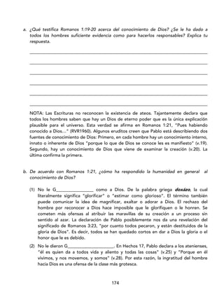 174
a. ¿Qué testifica Romanos 1:19-20 acerca del conocimiento de Dios? ¿Se le ha dado a
todos los hombres suficiente evidencia como para hacerlos responsables? Explica tu
respuesta.
_________________________________________________________________________________
_________________________________________________________________________________
_________________________________________________________________________________
_________________________________________________________________________________
_________________________________________________________________________________
_________________________________________________________________________________
NOTA: Las Escrituras no reconocen la existencia de ateos. Tajantemente declara que
todos los hombres saben que hay un Dios de eterno poder que es la única explicación
plausible para el universo. Esta verdad se afirma en Romanos 1:21, “Pues habiendo
conocido a Dios…” (RVR1960). Algunos eruditos creen que Pablo está describiendo dos
fuentes de conocimiento de Dios: Primero, en cada hombre hay un conocimiento interno,
innato o inherente de Dios “porque lo que de Dios se conoce les es manifiesto” (v.19).
Segundo, hay un conocimiento de Dios que viene de examinar la creación (v.20). La
última confirma la primera.
b. De acuerdo con Romanos 1:21, ¿cómo ha respondido la humanidad en general al
conocimiento de Dios?
(1) No le G_________________ como a Dios. De la palabra griega doxázo, la cual
literalmente significa “glorificar” o “estimar como glorioso”. El término también
puede comunicar la idea de magnificar, exaltar o adorar a Dios. El rechazo del
hombre por reconocer a Dios hace imposible que le glorifiquen o le honren. Se
cometen más ofensas al atribuir las maravillas de su creación a un proceso sin
sentido al azar. La declaración de Pablo posiblemente nos da una revelación del
significado de Romanos 3:23, “por cuanto todos pecaron, y están destituidos de la
gloria de Dios”. Es decir, todos se han quedado cortos en dar a Dios la gloria o el
honor que le es debido.
(2) No le dieron G_____________________. En Hechos 17, Pablo declara a los atenienses,
“él es quien da a todos vida y aliento y todas las cosas” (v.25) y “Porque en él
vivimos, y nos movemos, y somos” (v.28). Por esta razón, la ingratitud del hombre
hacia Dios es una ofensa de la clase más grotesca.
 